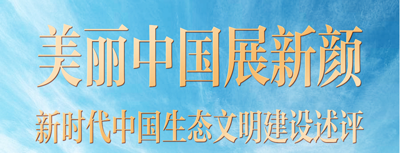 奋进新征程 建功新时代·非凡十年丨美丽中国展新颜 ——新时代中国生态文明建设述评